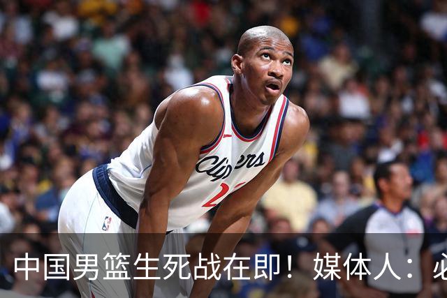中国男篮生死战在即！媒体人：必须发挥锋线和篮板优势！