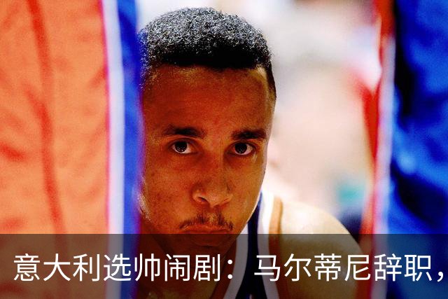 意大利选帅闹剧：马尔蒂尼辞职，曼奇尼接任